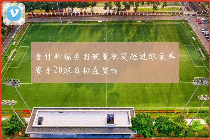 舍什科能否打破曼联英超进球荒单赛季20球目标在望吗