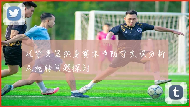 辽宁男篮热身赛末节防守失误分析及轮转问题探讨