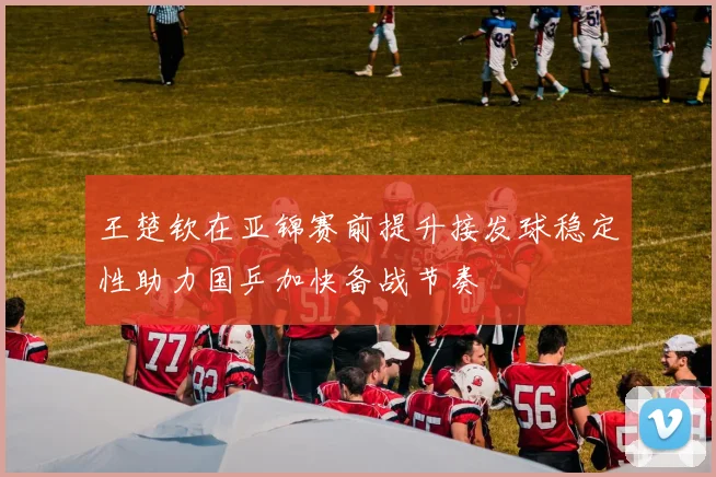 王楚钦在亚锦赛前提升接发球稳定性助力国乒加快备战节奏