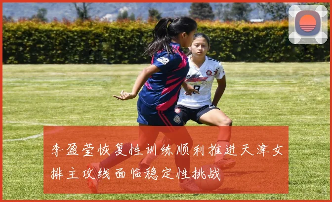 李盈莹恢复性训练顺利推进天津女排主攻线面临稳定性挑战